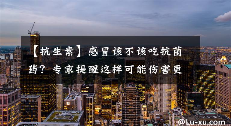 【抗生素】感冒该不该吃抗菌药？专家提醒这样可能伤害更大