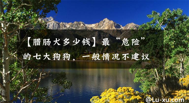 【腊肠犬多少钱】最“危险”的七大狗狗，一般情况不建议饲养，你家狗子在不在？