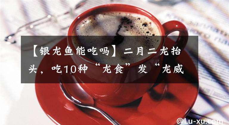 【银龙鱼能吃吗】二月二龙抬头，吃10种“龙食”发“龙威”，你家今天吃了啥？
