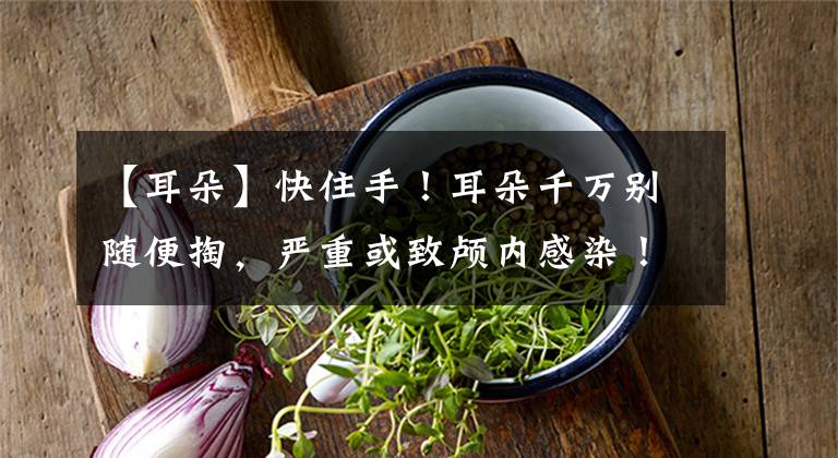 【耳朵】快住手！耳朵千万别随便掏，严重或致颅内感染！赶紧告诉家里人