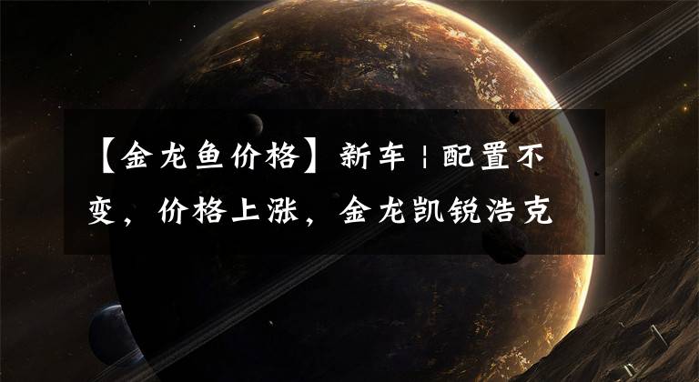 【金龙鱼价格】新车 | 配置不变,价格上涨,金龙凯锐浩克上市,售9.18万元起