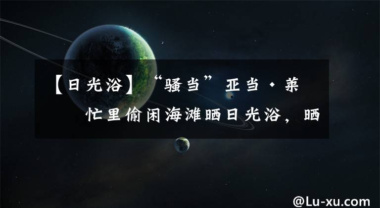 【日光浴】“骚当”亚当·莱文忙里偷闲海滩晒日光浴，晒日光浴其乐融融