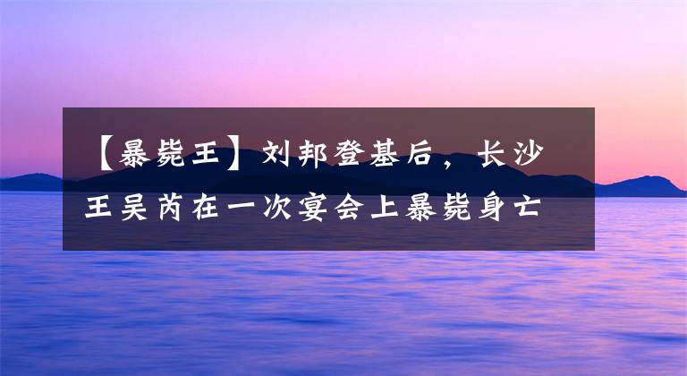 【暴毙王】刘邦登基后，长沙王吴芮在一次宴会上暴毙身亡，他究竟是怎么死的