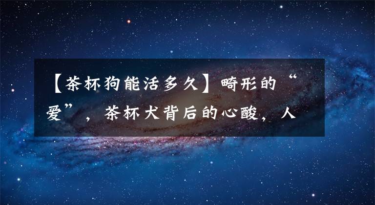 【茶杯狗能活多久】畸形的“爱”，茶杯犬背后的心酸，人类的喜爱其实是在害它