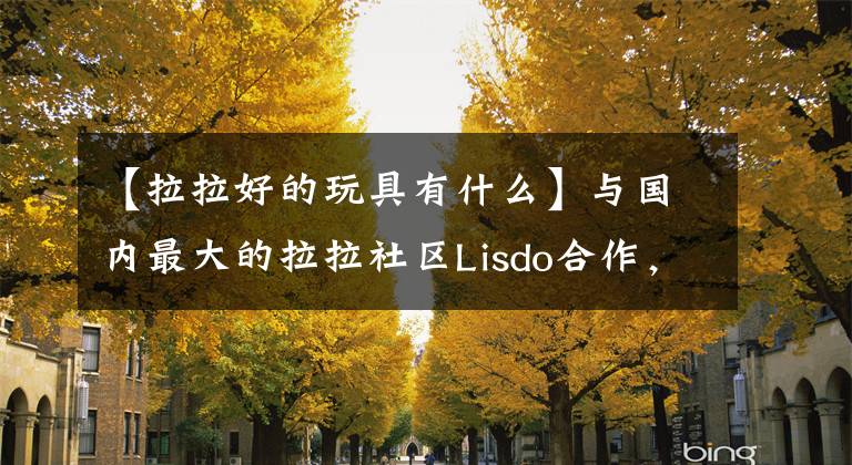 【拉拉好的玩具有什么】与国内最大的拉拉社区Lisdo合作,想“健康”的情趣产品(1份)