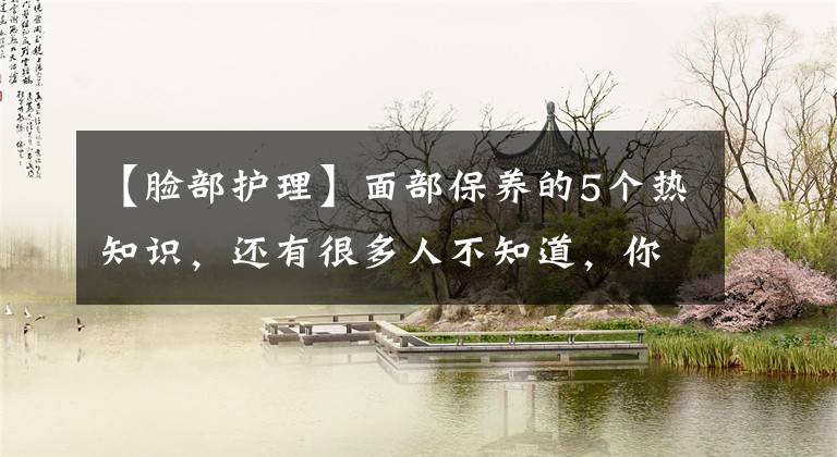 【脸部护理】面部保养的5个热知识，还有很多人不知道，你做到了吗