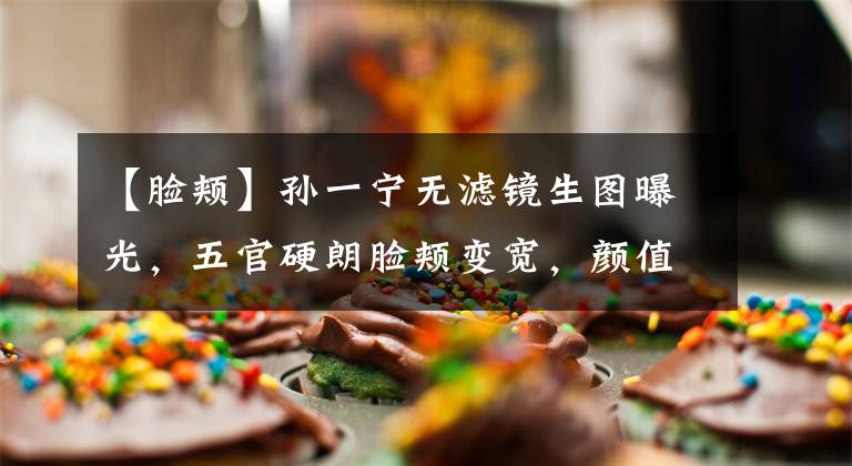 【脸颊】孙一宁无滤镜生图曝光，五官硬朗脸颊变宽，颜值普通不如95小花