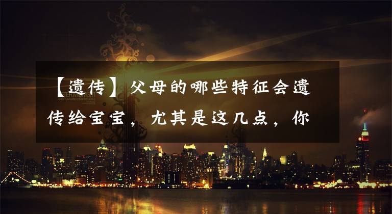 【遗传】父母的哪些特征会遗传给宝宝,尤其是这几点,你中标了吗?