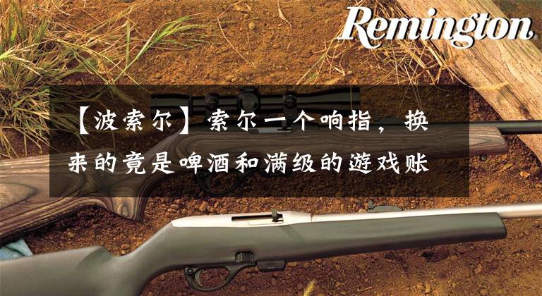 【波索尔】索尔一个响指，换来的竟是啤酒和满级的游戏账号！太真实了