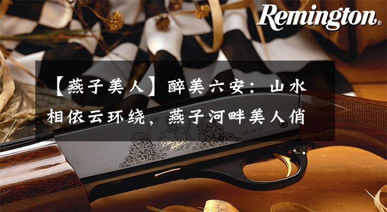 【燕子美人】醉美六安：山水相依云环绕，燕子河畔美人俏