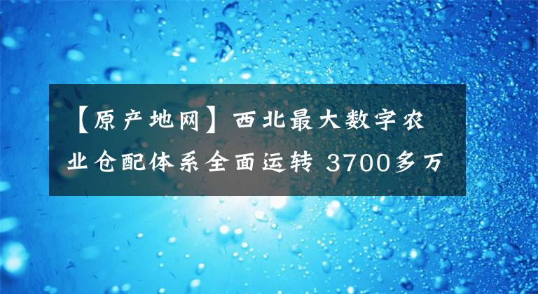 【原产地网】西北最大数字农业仓配体系全面运转 3700多万斤农产品集结阿里西安产地仓