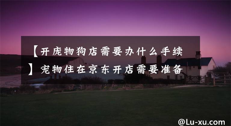 【开庞物狗店需要办什么手续】宠物住在京东开店需要准备什么品质?