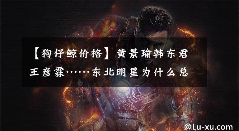 【狗仔鲸价格】黄景瑜韩东君王彦霖……东北明星为什么总让你快乐？