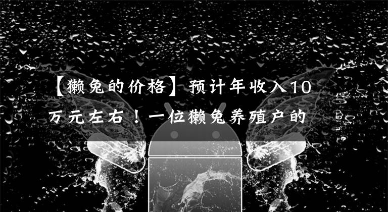 【獭兔的价格】预计年收入10万元左右！一位獭兔养殖户的坚守与自豪