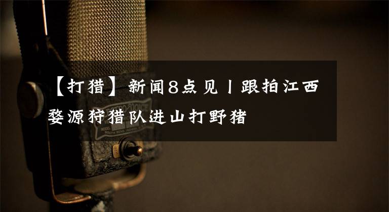 【打猎】新闻8点见丨跟拍江西婺源狩猎队进山打野猪