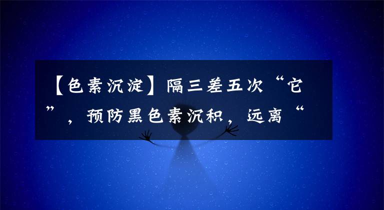 【色素沉淀】隔三差五次“它”,预防黑色素沉积,远离“黄脸婆”