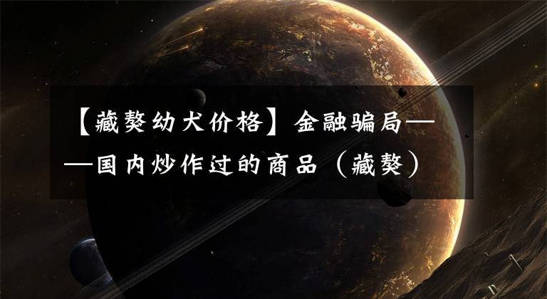 【藏獒幼犬价格】金融骗局——国内炒作过的商品（藏獒）