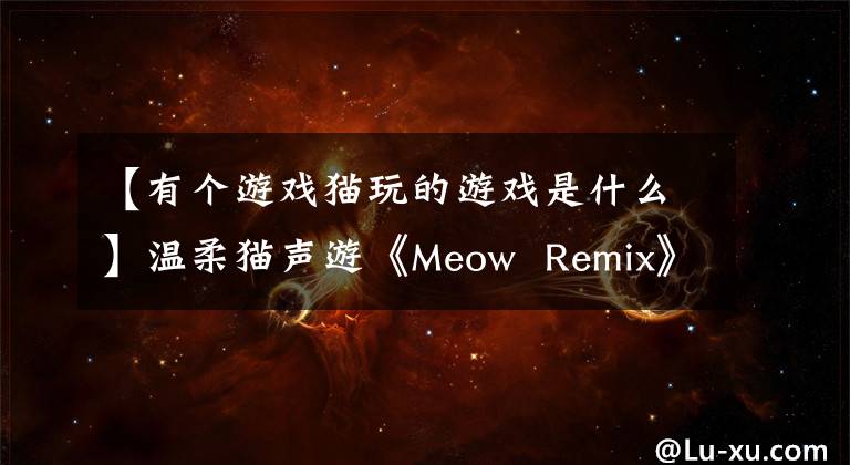 【有个游戏猫玩的游戏是什么】温柔猫声游《Meow Remix》猫奴一定要玩