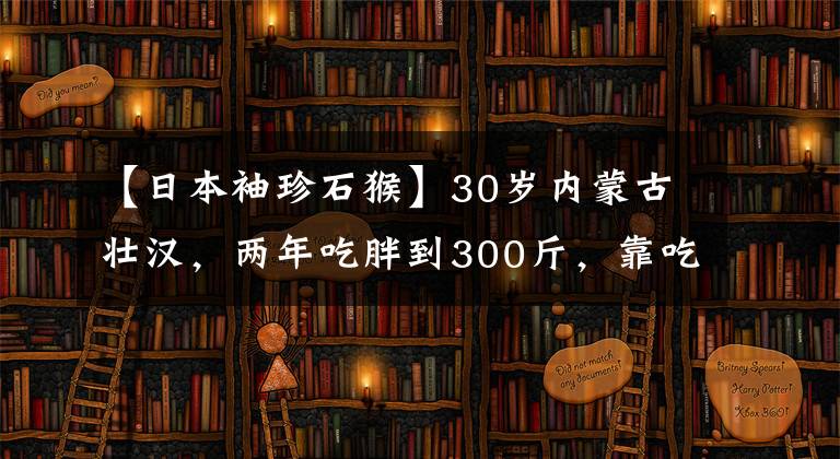 【日本袖珍石猴】30岁内蒙古壮汉,两年吃胖到300斤,靠吃美食年入千万,你羡慕吗