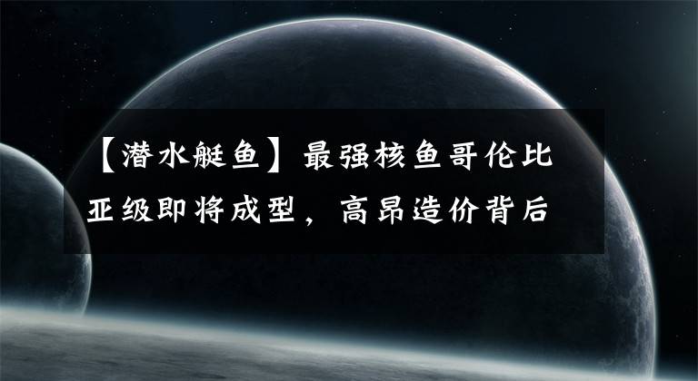 【潜水艇鱼】最强核鱼哥伦比亚级即将成型,高昂造价背后,我们有哪些借鉴之处