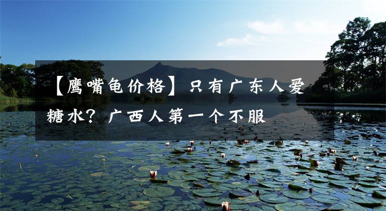 【鹰嘴龟价格】只有广东人爱糖水?广西人第一个不服