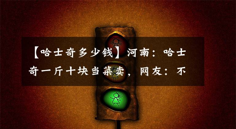 【哈士奇多少钱】河南:哈士奇一斤十块当菜卖,网友:不卖是一口人,卖了就是盘菜