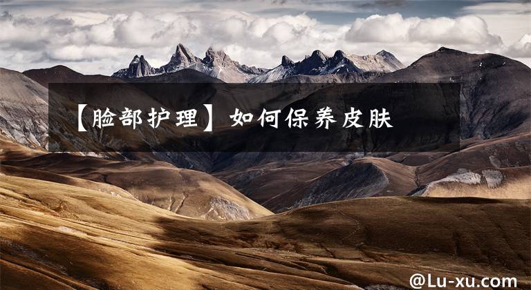 【脸部护理】如何保养皮肤