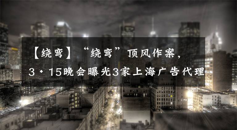 【绕弯】“绕弯”顶风作案，3·15晚会曝光3家上海广告代理，监管部门已介入调查