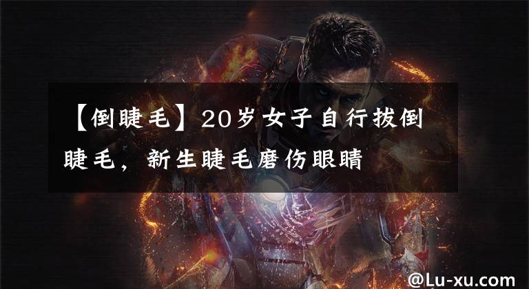 【倒睫毛】20岁女子自行拔倒睫毛,新生睫毛磨伤眼睛
