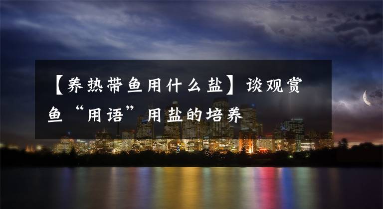 【养热带鱼用什么盐】谈观赏鱼“用语”用盐的培养