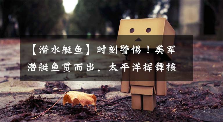 【潜水艇鱼】时刻警惕！美军潜艇鱼贯而出，太平洋挥舞核大棒，拜登动作不消停