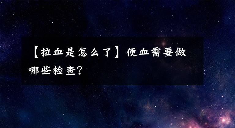 【拉血是怎么了】便血需要做哪些检查?