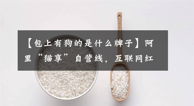 【包上有狗的是什么牌子】阿里“猫享”自营线,互联网红利逐渐用完“猫狗内卷”,最终会有第一场吗?