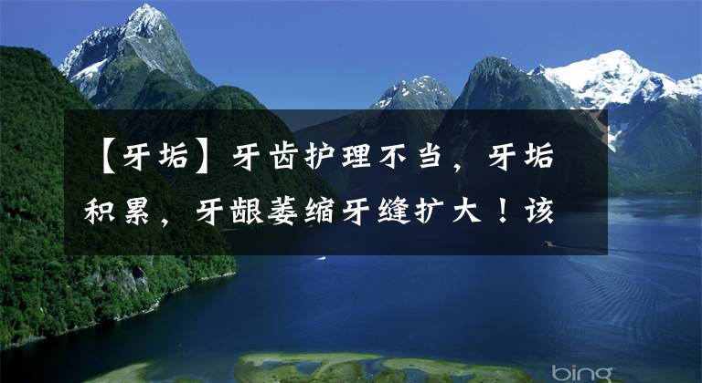 【牙垢】牙齿护理不当,牙垢积累,牙龈萎缩牙缝扩大!该如何解决?