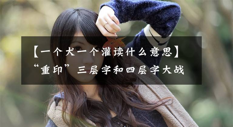 【一个犬一个灌读什么意思】“重印”三层字和四层字大战。