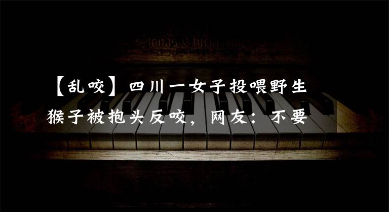 【乱咬】四川一女子投喂野生猴子被抱头反咬，网友：不要故意逗它