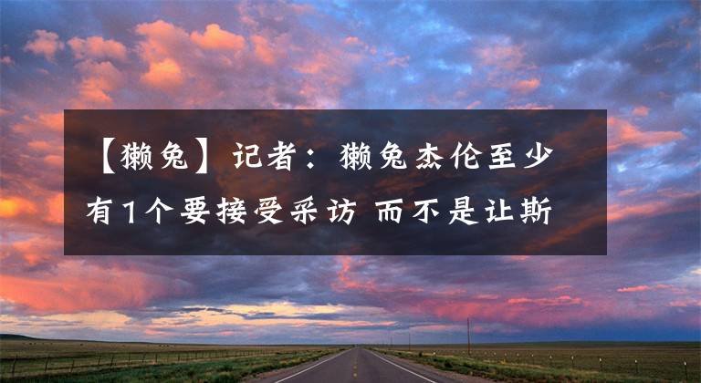 【獭兔】记者:獭兔杰伦至少有1个要接受采访 而不是让斯玛特伙夫出来挨骂