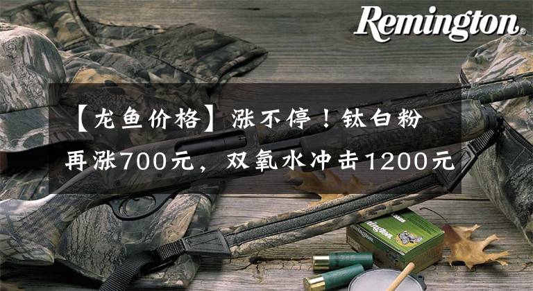 【龙鱼价格】涨不停！钛白粉再涨700元，双氧水冲击1200元，片碱破7000元大关，二甲醚、甘油等多种原料货紧价高