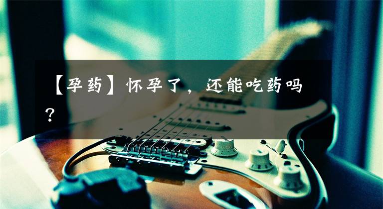 【孕药】怀孕了,还能吃药吗?