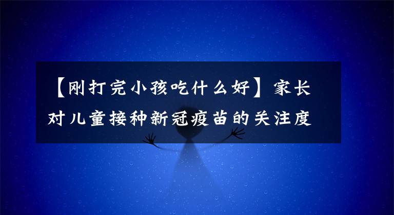【刚打完小孩吃什么好】家长对儿童接种新冠疫苗的关注度解除了