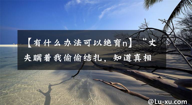 【有什么办法可以绝育n】“丈夫瞒着我偷偷结扎，知道真相的我哭了起来！”
