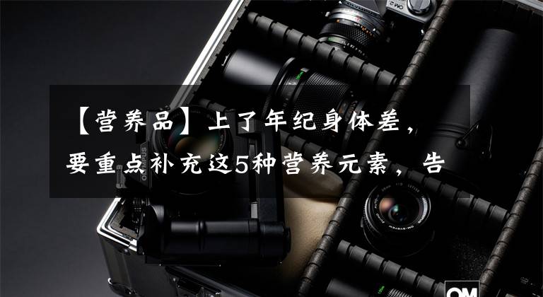 【营养品】上了年纪身体差,要重点补充这5种营养元素,告诉你具体吃什么