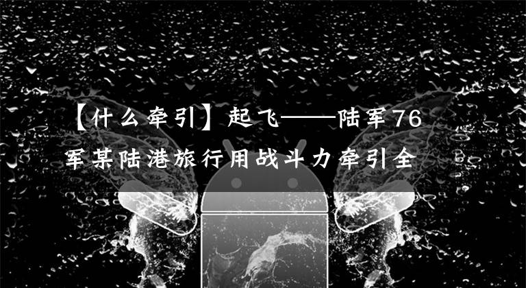 【什么牵引】起飞——陆军76军某陆港旅行用战斗力牵引全面建设报道