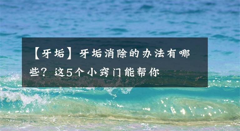 【牙垢】牙垢消除的办法有哪些?这5个小窍门能帮你