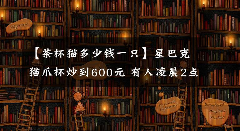 【茶杯猫多少钱一只】星巴克猫爪杯炒到600元 有人凌晨2点排队 还有为此打架的……