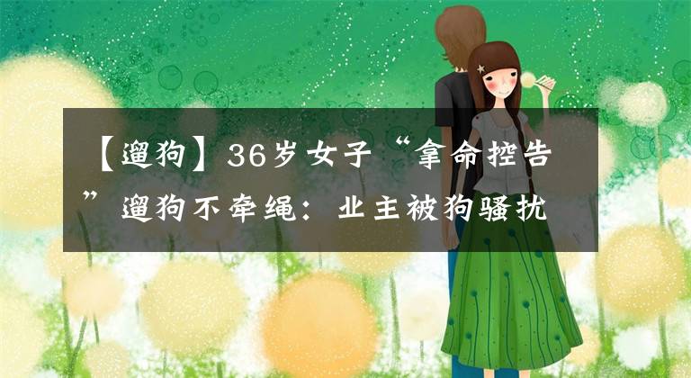 【遛狗】36岁女子“拿命控告”遛狗不牵绳：业主被狗骚扰、被狗主人欺负，物业不管吗？没有规章制度约束吗？