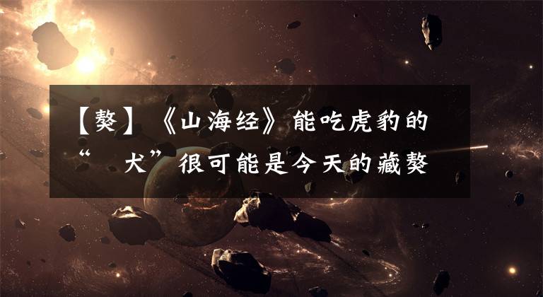 【獒】《山海经》能吃虎豹的“蜪犬”很可能是今天的藏獒?