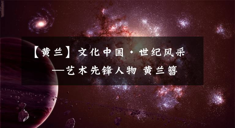 【黄兰】文化中国·世纪风采——艺术先锋人物 黄兰簪