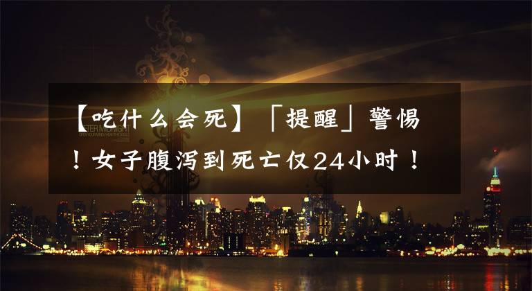 【吃什么会死】「提醒」警惕!女子腹泻到死亡仅24小时!这些错千万别犯