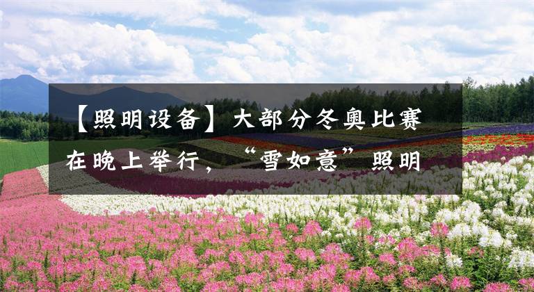 【照明设备】大部分冬奥比赛在晚上举行,“雪如意”照明如何呈现最佳灯光效果?